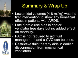 Summary & Wrap Up Lower tidal volumes (4-8 ml/kg) was the first intervention to show any beneficial effect in patients with ARDS. Late steroid use aids in earlier ventilator free days but no added effect on mortality. PAC is not required to aid fluid management and a CVC can be used. Restrictive fluid therapy aids in earlier disconnection from mechanical ventilators.  