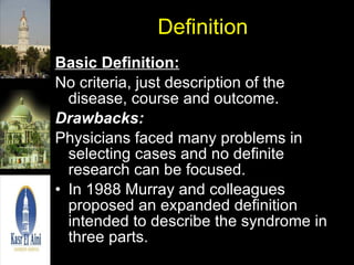 Definition Basic Definition:   No criteria, just description of the disease, course and outcome.  Drawbacks:   Physicians faced many problems in selecting cases and no definite research can be focused. In 1988 Murray and colleagues proposed an expanded definition intended to describe the syndrome in three parts.  