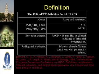 Definition Bernard, G. R., A. Artigas, K. L. Brigham, J. Carlet, K. Falke, L. Hudson, M. Lamy, J. R. Legall, A. Morris, and R. Spragg. 1994. The American-European Consensus Conference on ARDS. Definitions, mechanisms, relevant outcomes, and clinical trial coordination.  Am J Respir Crit Care Med  149(3 Pt 1):818-24. Bilateral chest infiltrates consistent with pulmonary edema. Radiographic criteria. PAOP > 18 mm Hg, or clinical evidence of left atrial hypertension. Exclusion criteria. ALI. ARDS. PaO 2 /FIO 2  ≤ 300. PaO 2 /FIO 2  ≤ 200. Acute and persistent. Onset  The 1994 AECC definition for ALI/ARDS 