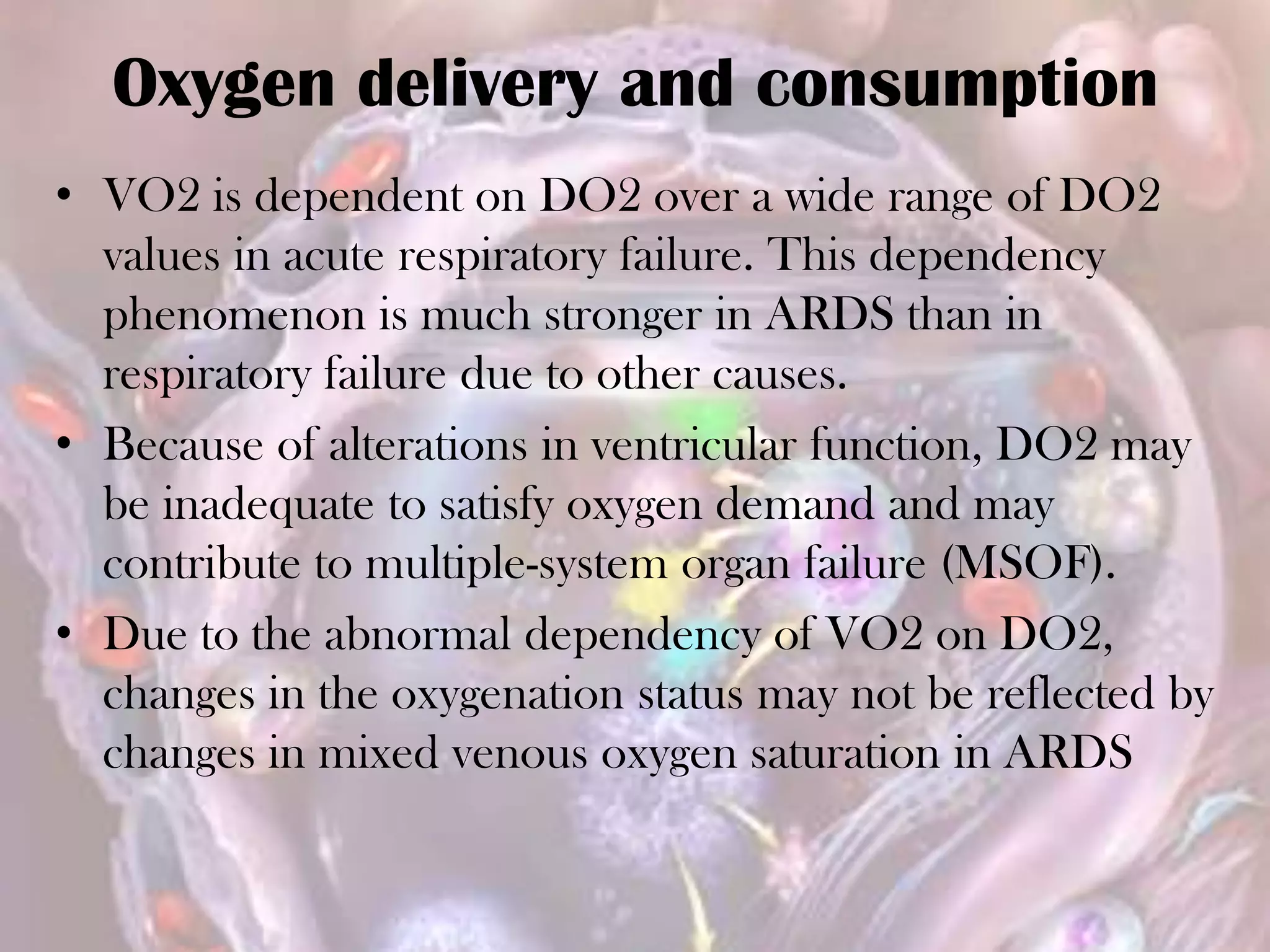 Oxygen delivery and consumption
• VO2 is dependent on DO2 over a wide range of DO2
values in acute respiratory failure. This dependency
phenomenon is much stronger in ARDS than in
respiratory failure due to other causes.
• Because of alterations in ventricular function, DO2 may
be inadequate to satisfy oxygen demand and may
contribute to multiple-system organ failure (MSOF).
• Due to the abnormal dependency of VO2 on DO2,
changes in the oxygenation status may not be reflected by
changes in mixed venous oxygen saturation in ARDS
 