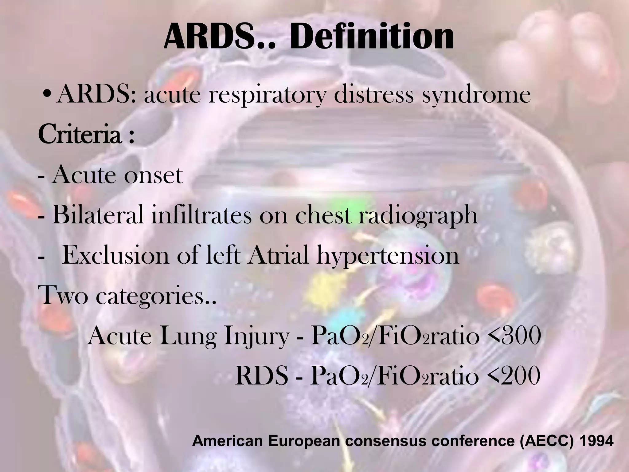 ARDS.. Definition
•ARDS: acute respiratory distress syndrome
Criteria :
- Acute onset
- Bilateral infiltrates on chest radiograph
- Exclusion of left Atrial hypertension
Two categories..
Acute Lung Injury - PaO2/FiO2ratio <300
RDS - PaO2/FiO2ratio <200
American European consensus conference (AECC) 1994
 