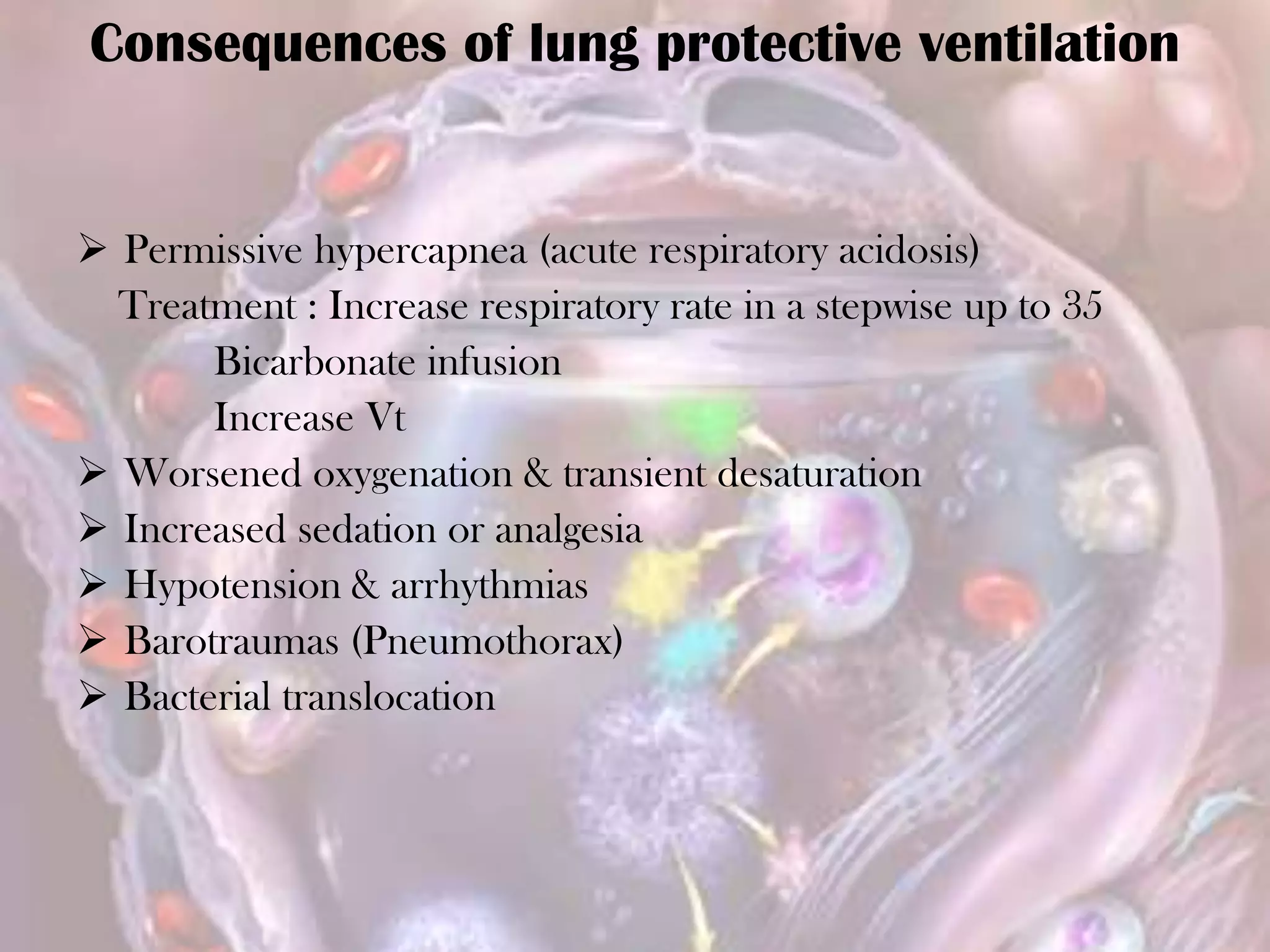  Permissive hypercapnea (acute respiratory acidosis)
Treatment : Increase respiratory rate in a stepwise up to 35
Bicarbonate infusion
Increase Vt
 Worsened oxygenation & transient desaturation
 Increased sedation or analgesia
 Hypotension & arrhythmias
 Barotraumas (Pneumothorax)
 Bacterial translocation
Consequences of lung protective ventilation
 
