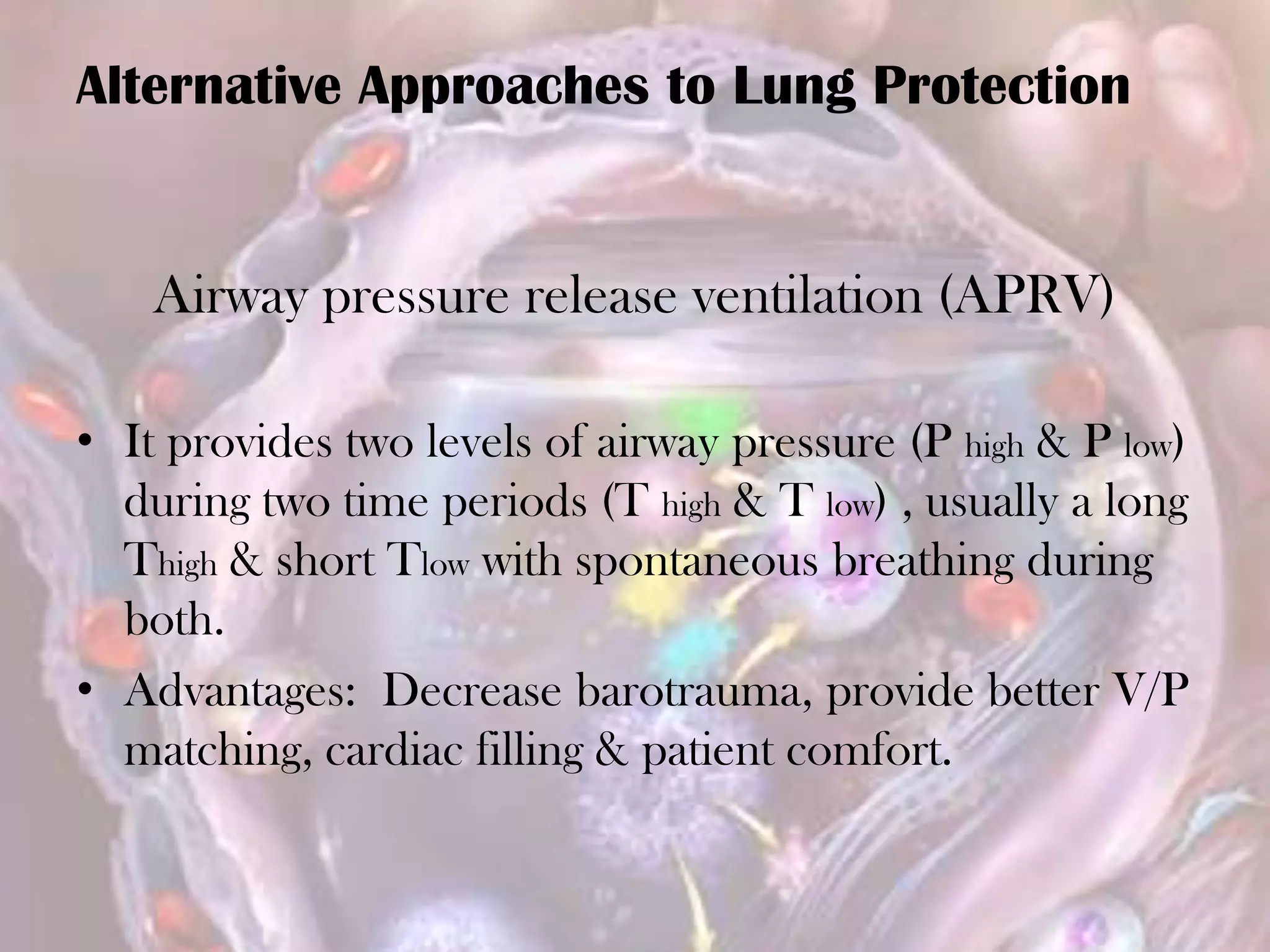 Airway pressure release ventilation (APRV)
• It provides two levels of airway pressure (P high & P low)
during two time periods (T high & T low) , usually a long
Thigh & short Tlow with spontaneous breathing during
both.
• Advantages: Decrease barotrauma, provide better V/P
matching, cardiac filling & patient comfort.
Alternative Approaches to Lung Protection
 