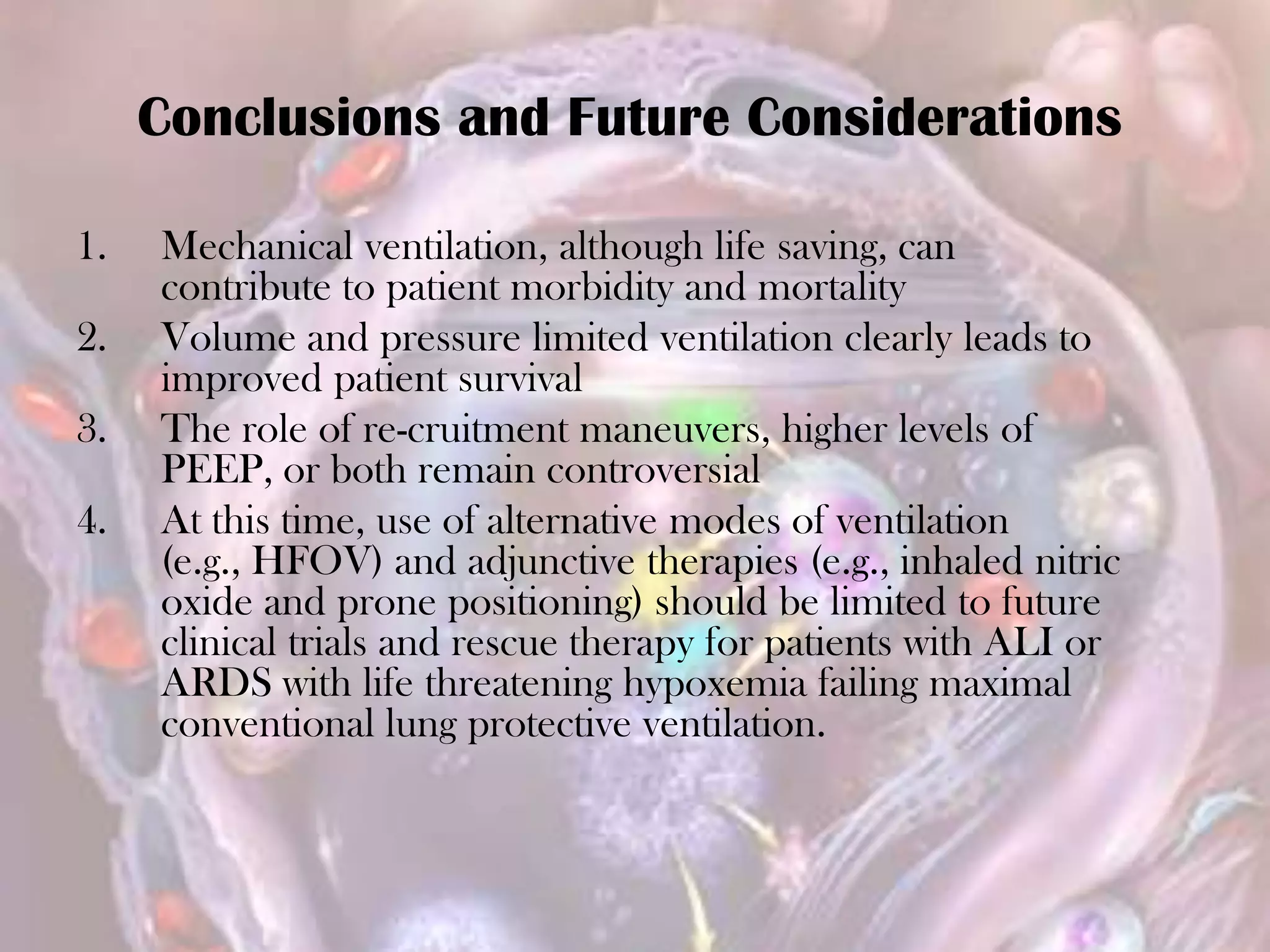 1. Mechanical ventilation, although life saving, can
contribute to patient morbidity and mortality
2. Volume and pressure limited ventilation clearly leads to
improved patient survival
3. The role of re-cruitment maneuvers, higher levels of
PEEP, or both remain controversial
4. At this time, use of alternative modes of ventilation
(e.g., HFOV) and adjunctive therapies (e.g., inhaled nitric
oxide and prone positioning) should be limited to future
clinical trials and rescue therapy for patients with ALI or
ARDS with life threatening hypoxemia failing maximal
conventional lung protective ventilation.
Conclusions and Future Considerations
 