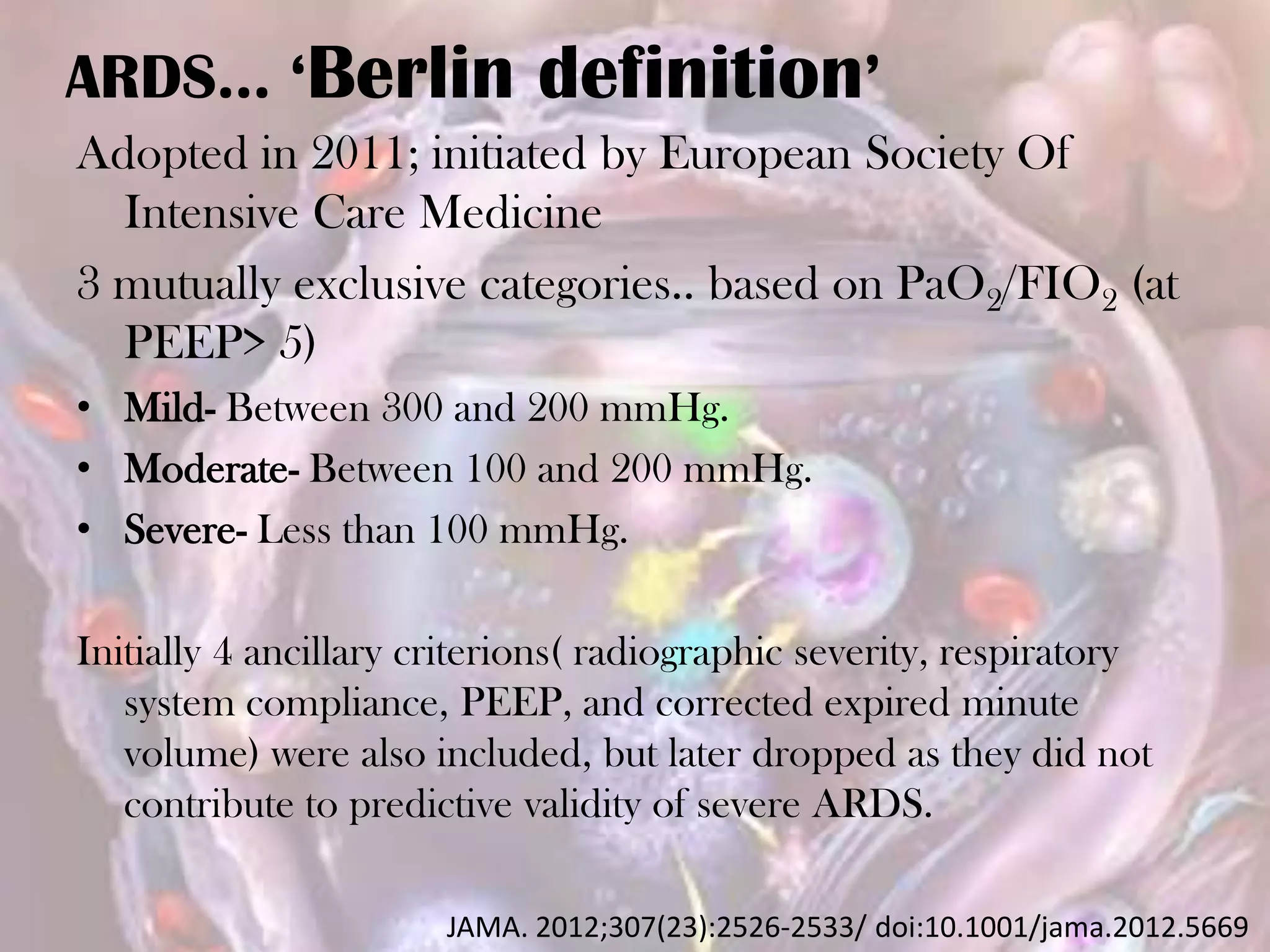 ARDS… ‘Berlin definition’
Adopted in 2011; initiated by European Society Of
Intensive Care Medicine
3 mutually exclusive categories.. based on PaO2/FIO2 (at
PEEP> 5)
• Mild- Between 300 and 200 mmHg.
• Moderate- Between 100 and 200 mmHg.
• Severe- Less than 100 mmHg.
Initially 4 ancillary criterions( radiographic severity, respiratory
system compliance, PEEP, and corrected expired minute
volume) were also included, but later dropped as they did not
contribute to predictive validity of severe ARDS.
JAMA. 2012;307(23):2526-2533/ doi:10.1001/jama.2012.5669
 