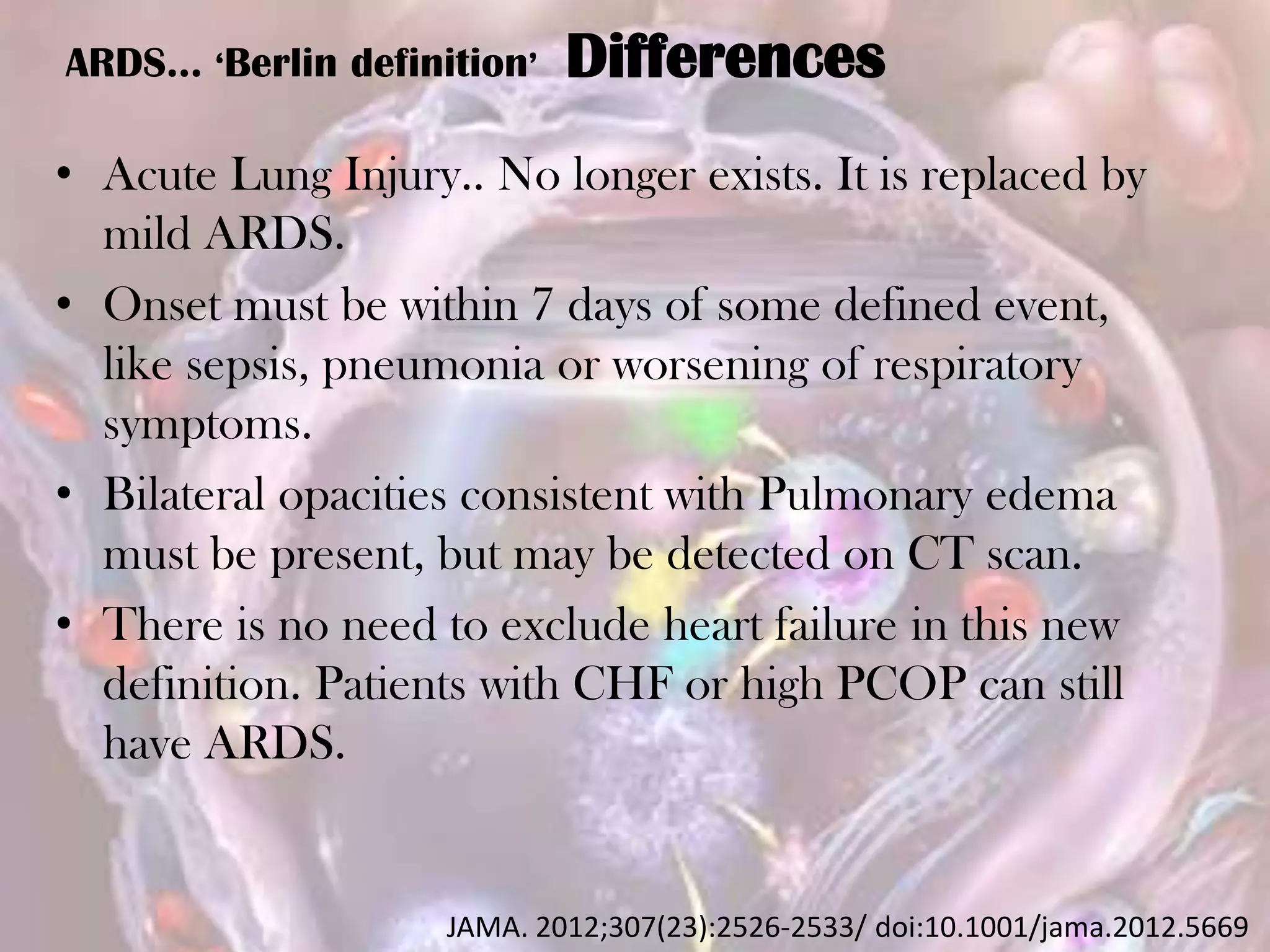 ARDS… ‘Berlin definition’ Differences
• Acute Lung Injury.. No longer exists. It is replaced by
mild ARDS.
• Onset must be within 7 days of some defined event,
like sepsis, pneumonia or worsening of respiratory
symptoms.
• Bilateral opacities consistent with Pulmonary edema
must be present, but may be detected on CT scan.
• There is no need to exclude heart failure in this new
definition. Patients with CHF or high PCOP can still
have ARDS.
JAMA. 2012;307(23):2526-2533/ doi:10.1001/jama.2012.5669
 