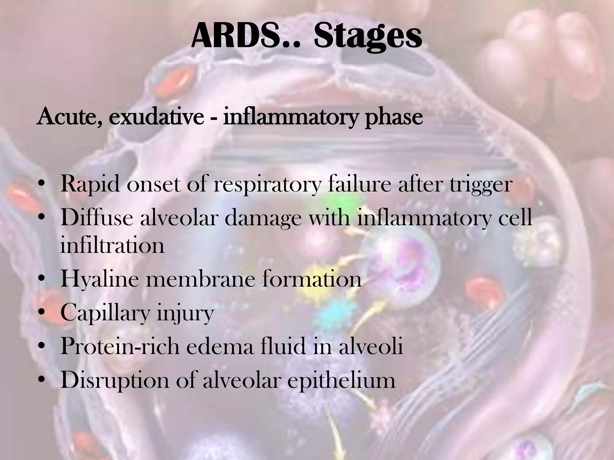 ARDS.. Stages
Acute, exudative - inflammatory phase
• Rapid onset of respiratory failure after trigger
• Diffuse alveolar damage with inflammatory cell
infiltration
• Hyaline membrane formation
• Capillary injury
• Protein-rich edema fluid in alveoli
• Disruption of alveolar epithelium
 