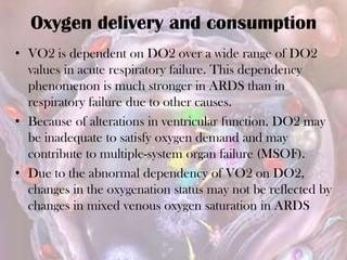 Oxygen delivery and consumption
• VO2 is dependent on DO2 over a wide range of DO2
values in acute respiratory failure. This dependency
phenomenon is much stronger in ARDS than in
respiratory failure due to other causes.
• Because of alterations in ventricular function, DO2 may
be inadequate to satisfy oxygen demand and may
contribute to multiple-system organ failure (MSOF).
• Due to the abnormal dependency of VO2 on DO2,
changes in the oxygenation status may not be reflected by
changes in mixed venous oxygen saturation in ARDS
 