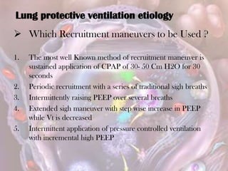  Which Recruitment maneuvers to be Used ?
1. The most well Known method of recruitment maneuver is
sustained application of CPAP of 30- 50 Cm H2O for 30
seconds
2. Periodic recruitment with a series of traditional sigh breaths
3. Intermittently raising PEEP over several breaths
4. Extended sigh maneuver with step wise increase in PEEP
while Vt is decreased
5. Intermittent application of pressure controlled ventilation
with incremental high PEEP
Lung protective ventilation etiology
 
