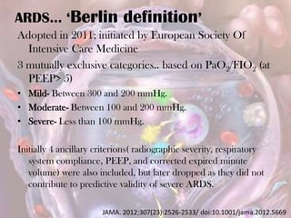 ARDS… ‘Berlin definition’
Adopted in 2011; initiated by European Society Of
Intensive Care Medicine
3 mutually exclusive categories.. based on PaO2/FIO2 (at
PEEP> 5)
• Mild- Between 300 and 200 mmHg.
• Moderate- Between 100 and 200 mmHg.
• Severe- Less than 100 mmHg.
Initially 4 ancillary criterions( radiographic severity, respiratory
system compliance, PEEP, and corrected expired minute
volume) were also included, but later dropped as they did not
contribute to predictive validity of severe ARDS.
JAMA. 2012;307(23):2526-2533/ doi:10.1001/jama.2012.5669
 