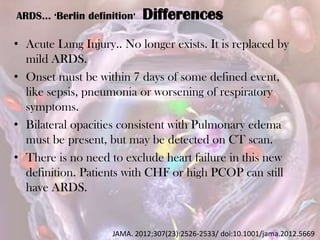 ARDS… ‘Berlin definition’ Differences
• Acute Lung Injury.. No longer exists. It is replaced by
mild ARDS.
• Onset must be within 7 days of some defined event,
like sepsis, pneumonia or worsening of respiratory
symptoms.
• Bilateral opacities consistent with Pulmonary edema
must be present, but may be detected on CT scan.
• There is no need to exclude heart failure in this new
definition. Patients with CHF or high PCOP can still
have ARDS.
JAMA. 2012;307(23):2526-2533/ doi:10.1001/jama.2012.5669
 