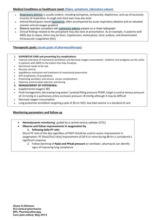 Shaza A.Othman,
ICU clinical pharmacist
BPS, Pharmacotherapy
Care plan edited, May 2014
Medical Conditions or healthcare need: (Signs, symptoms, laboratory values)
Therapeutic goals: (acute goals of pharmacotherapy)
Monitoring parameters, desired endpoints, and frequency: (clinical parameters necessary to
evaluate the efficacy of the patient's therapy)
Monitoring parameters and follow up
 Respiratory distress is usually evident, including tachypnea, tachycardia, diaphoresis, and use of accessory
muscles of respiration. A cough and chest pain may also exist.
 Arterial blood gases reveal hypoxemia, often accompanied by acute respiratory alkalosis and an elevated
alveolar-arterial oxygen gradient
 Bilateral opacities consistent with pulmonary edema present on a chest radiograph
 Clinical findings related to the precipitant may also exist at presentation. As an example, in patients with
ARDS due to sepsis, there may be fever, hypotension, leukocytosis, lactic acidosis, and disseminated
intravascular coagulation (DIC)
1. SUPPORTIVE CARE and preventing 2ry complications:
 Improve tolerance of mechanical ventilation and decrease oxygen consumption , Sedation and analgesia can be useful
in patients with ARDS to the extent that they Paralysis,
 Nutritional needs to be met
 Glucose control,
 expeditious evaluation and treatment of nosocomial pneumonia
 DVT prophylaxis, GI prophylaxis,
 Preventing ventilator and venous access complications
 Optimize antimicrobial selection and dosing
2. MANAGEMENT OF HYPOXEMIA:
 Supplemental oxygen/ MV
 Fluid management, decreasing lung water / preload filling pressure PCWP, target a central venous pressure
of <4 mmHg or a pulmonary artery occlusion pressure <8 mmHg although it may be difficult
 Decrease oxygen consumption
 Lung protective ventilation targeting p plat of 30 cm H2O, low tidal volume is a standard of care
 Hemodynamic monitoring: guided by a central venous catheter (CVC)
 Observe and follow improvements in oxygenation by
1. following daily PF ratio
Worst PF ratio of the day regardless of PEEP should be used to assess improvement in
oxygenation, PF (Pao2/Fio2 ratio) improvement of 20 % or more during 48 hrs is considered a
significant response
2. Follow declining of Pplat and PPeak pressure on ventilator, pharmacist can identify
signs of improving lung compliance
 