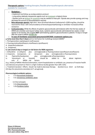 Shaza A.Othman,
ICU clinical pharmacist
BPS, Pharmacotherapy
Care plan edited, May 2014
Therapeutic options (nondrug therapies /feasible pharmacotherapeutic alternatives
available for treatment)
 Sedation: -
- Implement and follow up analog sedation protocol
- Long-acting relatively inexpensive agents such as lorazepam a logical choice
- Opioids (such as fentanyl or morphine) may be needed to treat pain. Opioids also provide synergy and may
decrease the amount of benzodiazepine required
 Beta-adrenergic agonist: High dose dose aersolised albuterol (salbutamol) >2200 mcg/day, should be
reserved for those with clinical evidence of bronchospasm(wheezing) or ventilator increased airflow
resistance
 Corticosteroides: While the effects of systemic glucocorticoids administered within the first two weeks of
ARDS are uncertain and require further study, systemic glucocorticoids administered two weeks or later
appear to be harmful. We suggest NOT administering systemic glucocorticoids to patients 14 days or longer
after the onset of ARDS (Grade 2C)
 In case of Ventilator associated pneumoniaVAP/HAP, treatment options are:
a. Early onset (less than 5 days) and no risk factors for multidrug-resistant (MDR)*
i. Third-generation cephalosporin (ceftriaxone)
ii. Fluoroquinolone(levofloxacin,moxifloxacin,ciprofloxacin)
iii. Ampicillin/sulbactam
iv. Ertapenem
b. Late onset (5 days or longer) or risk factors for MDR organisms.
i. Ceftazidime or cefepime plus aminoglycoside or fluoroquinolone (ciprofloxacin,levofloxacin)
ii. Imipenem, meropenem, or doripenem plus aminoglycoside or fluoroquinolone
iii. Piperacillin/tazobactam plus aminoglycoside orfluoroquinolone
iv. Vancomycin or linezolid should be added to the above regimens
only if MRSA risk factors
(e.g., history of MRSA infection/colonization, recent hospitalization or antibiotic use, presence of invasive health
care devices) are present or there is a high incidence locally (greater than 10%–15%).
c. Treatment duration—Efforts should be made to decrease therapy duration to as short as 7or8 days
(14 days for pneumonia secondary to P. aeruginosa).
Pharmacological antibiotic options:
 3.1a Aerosolized antibiotics
 3.1c Intravenous antibiotics alone

3.2 Oral antiseptic
 3.2a Chlorohexidine
 3.2b Povidone-Iodine
 