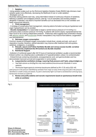 Shaza A.Othman,
ICU clinical pharmacist
BPS, Pharmacotherapy
Care plan edited, May 2014
Optimal Plan: Recommendations and interventions:
Fig 1:
1. Sedation:
-Using sedation scales such as the Richmond Agitation-Sedation Scale (RASS) help clinicians meet
sedation goals more effectively, decreasing the likelihood of over or under-sedation
-Strategies such as:
Routinely waking patients each day, using intermittent instead of continuous infusions of sedatives,
following a sedation and analgesia protocol, (see fig 1 as an examples) and avoiding sedation
altogether if tolerated, may lead to important benefits such as decreased time on the ventilator and
fewer nosocomial infections
2. Fluid management
- A strategy of conservative fluid management, reducing edema formation as long as hypotension and
organ hypoperfusion can be avoided.
- Oncotic manipulation It is reasonable to target a central venous pressure of <4 mmHg or a
pulmonary artery occlusion pressure <8 mmHg, In patients with severe sepsis, hypoprotenaemia has
been found to be a strong independent predictor . Preliminary data suggests that combination therapy
with albumin solution and furosemide( oncotic manipulation) may improve fluid balance, oxygenation,
and hemodynamics
3. Decrease oxygen consumption
Common causes of increased oxygen consumption include fever, anxiety and pain, and use of
respiratory muscles; therefore, arterial saturation may improve after treatment with anti-pyretics,
sedatives, analgesics, or paralytics
4. Educate, assure and Follow Ventilator Bundle and venous access bundle: as below
mentioned, Implement the IHI Central Line Bundle checklist
5. Nutritional Support
-Institution of nutritional support after 48-72 hours of mechanical ventilation usually is recommended.
Enteral nutrition via a feeding tube is preferable to IV hyperalimentation unless it is contraindicated
- Enteral formula containing antioxidants, eicosapentaenoic acid, and gamma-linoleic acid has
demonstrated improved survival and oxygenation in some studies
6. Lung protective ventilation strategy: Lowering Peak pressure and P-plat, using stratigies as
 low tidal volume as 6ml/kg this may need sedation/neuromuscular blockade in some
patients
 Permissive hypercapnia to minimize barotrauma defined as PH <7.35 and p CO2 >45
peak pressure is the pressure identified by ventilator from major air ways of the lung and p plat is the pressure
identified on smaller airway and alveoli, if p plat is extensively high it can lead to overdistention and lung injury,
barotrauma increases as p plat>35
7. Review and justify sedative and narcotic requirements based on spontaneous breath trials
while on ventilator
 