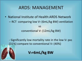 • National Institute of Health:ARDS Network
– RCT comparing low VT (6mL/kg BW) ventilation
vs
conventional VT (12mL/kg BW)
- Significantly low mortality rate in the low VT pxs
(31%) compare to conventional VT (40%)
ARDS: MANAGEMENT
VT=6mL/kg BW
 