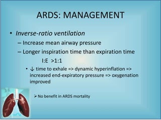 • Inverse-ratio ventilation
– Increase mean airway pressure
– Longer inspiration time than expiration time
I:E >1:1
• ↓ time to exhale => dynamic hyperinflation =>
increased end-expiratory pressure => oxygenation
improved
No benefit in ARDS mortality
ARDS: MANAGEMENT
 