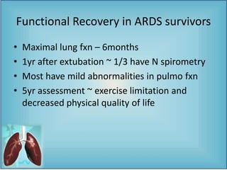 Functional Recovery in ARDS survivors
• Maximal lung fxn – 6months
• 1yr after extubation ~ 1/3 have N spirometry
• Most have mild abnormalities in pulmo fxn
• 5yr assessment ~ exercise limitation and
decreased physical quality of life
 