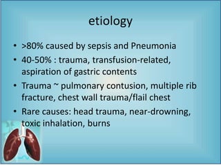 etiology
• >80% caused by sepsis and Pneumonia
• 40-50% : trauma, transfusion-related,
aspiration of gastric contents
• Trauma ~ pulmonary contusion, multiple rib
fracture, chest wall trauma/flail chest
• Rare causes: head trauma, near-drowning,
toxic inhalation, burns
 