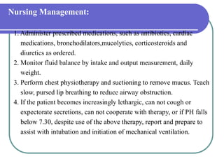 Nursing Management:
1. Administer prescribed medications, such as antibiotics, cardiac
medications, bronchodilators,mucolytics, corticosteroids and
diuretics as ordered.
2. Monitor fluid balance by intake and output measurement, daily
weight.
3. Perform chest physiotherapy and suctioning to remove mucus. Teach
slow, pursed lip breathing to reduce airway obstruction.
4. If the patient becomes increasingly lethargic, can not cough or
expectorate secretions, can not cooperate with therapy, or if PH falls
below 7.30, despite use of the above therapy, report and prepare to
assist with intubation and initiation of mechanical ventilation.
 