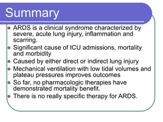 Summary
 ARDS is a clinical syndrome characterized by
severe, acute lung injury, inflammation and
scarring.
 Significant cause of ICU admissions, mortality
and morbidity
 Caused by either direct or indirect lung injury
 Mechanical ventilation with low tidal volumes and
plateau pressures improves outcomes
 So far, no pharmacologic therapies have
demonstrated mortality benefit.
 There is no really specific therapy for ARDS.
 