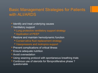 Basic Management Strategies for Patients
with ALI/ARDS
 Identify and treat underlying causes
 Ventilatory support
 Lung protective ventilatory support strategy
 Application of PEEP
 Restore and maintain hemodynamic function
 Conservative fluid replacement strategy
 Vasopressors and inotropics support
 Prevent complications of critical illness
 Ensure adequate nutrition
 Avoid oversedation
 Using weaning protocol with spontaneous breathing trials
 Continous use of steroids for fibroproliferative phase ?
questionable
 