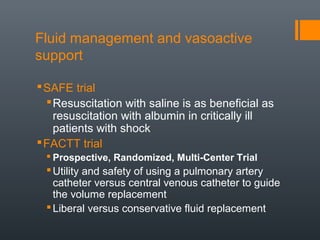 Fluid management and vasoactive
support
SAFE trial
Resuscitation with saline is as beneficial as
resuscitation with albumin in critically ill
patients with shock
FACTT trial
 Prospective, Randomized, Multi-Center Trial
Utility and safety of using a pulmonary artery
catheter versus central venous catheter to guide
the volume replacement
Liberal versus conservative fluid replacement
 