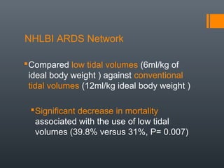 NHLBI ARDS Network
Compared low tidal volumes (6ml/kg of
ideal body weight ) against conventional
tidal volumes (12ml/kg ideal body weight )
Significant decrease in mortality
associated with the use of low tidal
volumes (39.8% versus 31%, P= 0.007)
 
