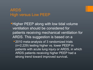 ARDS
High versus Low PEEP
Higher PEEP along with low tidal volume
ventilation should be considered for
patients receiving mechanical ventilation for
ARDS. This suggestion is based on a
2010 meta-analysis of 3 randomized trials
(n=2,229) testing higher vs. lower PEEP in
patients with acute lung injury or ARDS, in which
ARDS patients receiving higher PEEP had a
strong trend toward improved survival.
 