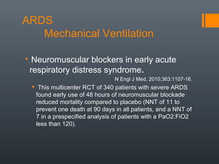 ARDS
Mechanical Ventilation
 Neuromuscular blockers in early acute
respiratory distress syndrome.  
                                 N Engl J Med, 2010;363:1107-16.
 This multicenter RCT of 340 patients with severe ARDS
found early use of 48 hours of neuromuscular blockade
reduced mortality compared to placebo (NNT of 11 to
prevent one death at 90 days in all patients, and a NNT of
7 in a prespecified analysis of patients with a PaO2:FiO2
less than 120).
 