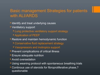 Basic management Strategies for patients
with ALI/ARDS
 Identify and treat underlying causes
 Ventilatory support
 Lung protective ventilatory support strategy
 Application of PEEP
 Restore and maintain hemodynamic function
 Conservative fluid replacement strategy
 Vasopressors and inotropics support
 Prevent complications of critical illness
 Ensure adequate nutrition
 Avoid oversedation
 Using weaning protocol with spontaneous breathing trials
 Continous use of steroids for fibroproliferative phase,?
questionable
 