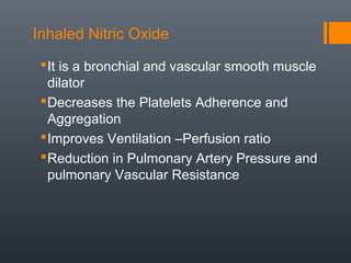 Inhaled Nitric Oxide
It is a bronchial and vascular smooth muscle
dilator
Decreases the Platelets Adherence and
Aggregation
Improves Ventilation –Perfusion ratio
Reduction in Pulmonary Artery Pressure and
pulmonary Vascular Resistance
 