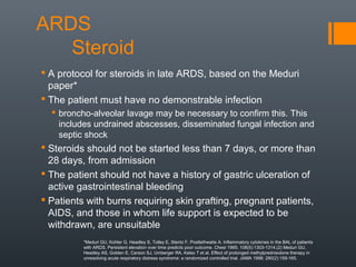 ARDS
Steroid
 A protocol for steroids in late ARDS, based on the Meduri
paper*
 The patient must have no demonstrable infection
 broncho-alveolar lavage may be necessary to confirm this. This
includes undrained abscesses, disseminated fungal infection and
septic shock
 Steroids should not be started less than 7 days, or more than
28 days, from admission
 The patient should not have a history of gastric ulceration of
active gastrointestinal bleeding
 Patients with burns requiring skin grafting, pregnant patients,
AIDS, and those in whom life support is expected to be
withdrawn, are unsuitable
*Meduri GU, Kohler G, Headley S, Tolley E, Stentz F, Postlethwaite A. Inflammatory cytokines in the BAL of patients
with ARDS. Persistent elevation over time predicts poor outcome. Chest 1995; 108(5):1303-1314.(2) Meduri GU,
Headley AS, Golden E, Carson SJ, Umberger RA, Kelso T et al. Effect of prolonged methylprednisolone therapy in
unresolving acute respiratory distress syndrome: a randomized controlled trial. JAMA 1998; 280(2):159-165.
 