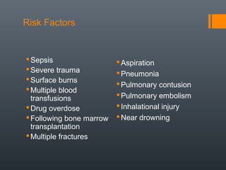 Risk Factors
Sepsis
Severe trauma
Surface burns
Multiple blood
transfusions
Drug overdose
Following bone marrow
transplantation
Multiple fractures
Aspiration
Pneumonia
Pulmonary contusion
Pulmonary embolism
Inhalational injury
Near drowning
 