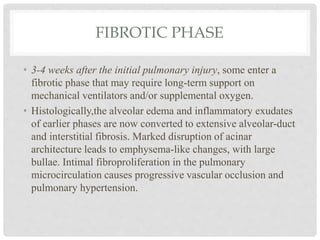 FIBROTIC PHASE
• 3-4 weeks after the initial pulmonary injury, some enter a
fibrotic phase that may require long-term support on
mechanical ventilators and/or supplemental oxygen.
• Histologically,the alveolar edema and inflammatory exudates
of earlier phases are now converted to extensive alveolar-duct
and interstitial fibrosis. Marked disruption of acinar
architecture leads to emphysema-like changes, with large
bullae. Intimal fibroproliferation in the pulmonary
microcirculation causes progressive vascular occlusion and
pulmonary hypertension.
 