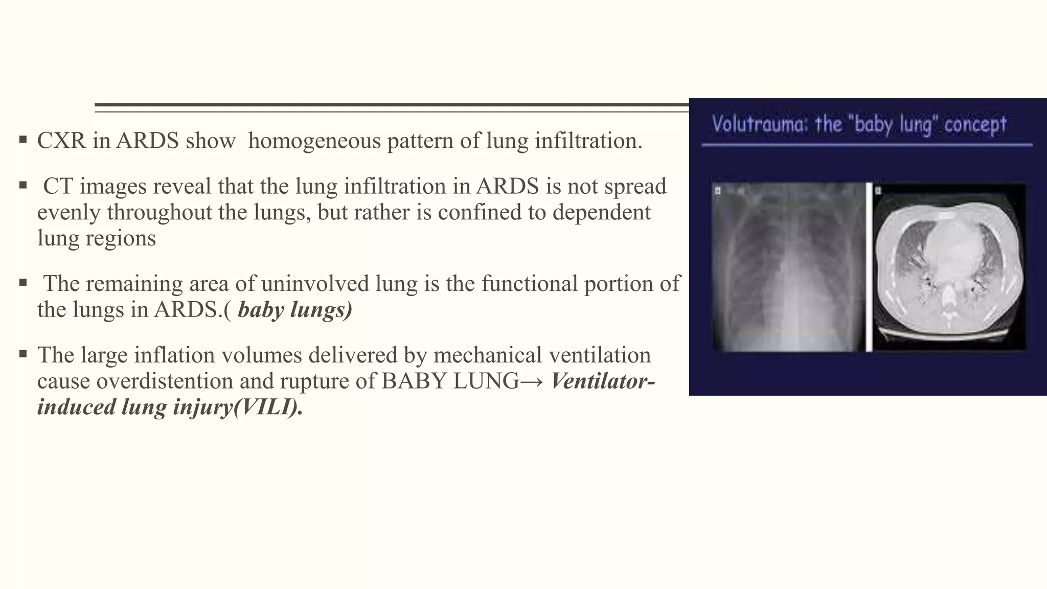  CXR in ARDS show homogeneous pattern of lung infiltration.
 CT images reveal that the lung infiltration in ARDS is not spread
evenly throughout the lungs, but rather is confined to dependent
lung regions
 The remaining area of uninvolved lung is the functional portion of
the lungs in ARDS.( baby lungs)
 The large inflation volumes delivered by mechanical ventilation
cause overdistention and rupture of BABY LUNG→ Ventilator-
induced lung injury(VILI).
 