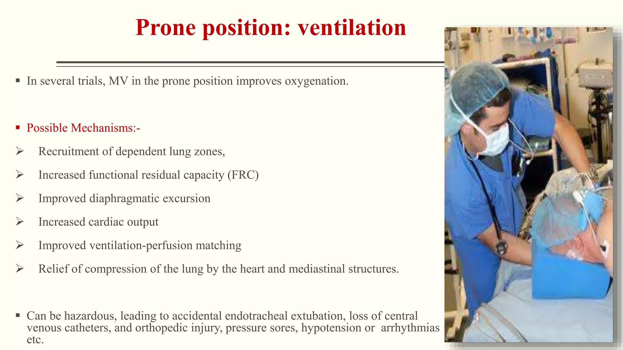 Prone position: ventilation
 In several trials, MV in the prone position improves oxygenation.
 Possible Mechanisms:-
 Recruitment of dependent lung zones,
 Increased functional residual capacity (FRC)
 Improved diaphragmatic excursion
 Increased cardiac output
 Improved ventilation-perfusion matching
 Relief of compression of the lung by the heart and mediastinal structures.
 Can be hazardous, leading to accidental endotracheal extubation, loss of central
venous catheters, and orthopedic injury, pressure sores, hypotension or arrhythmias
etc.
 