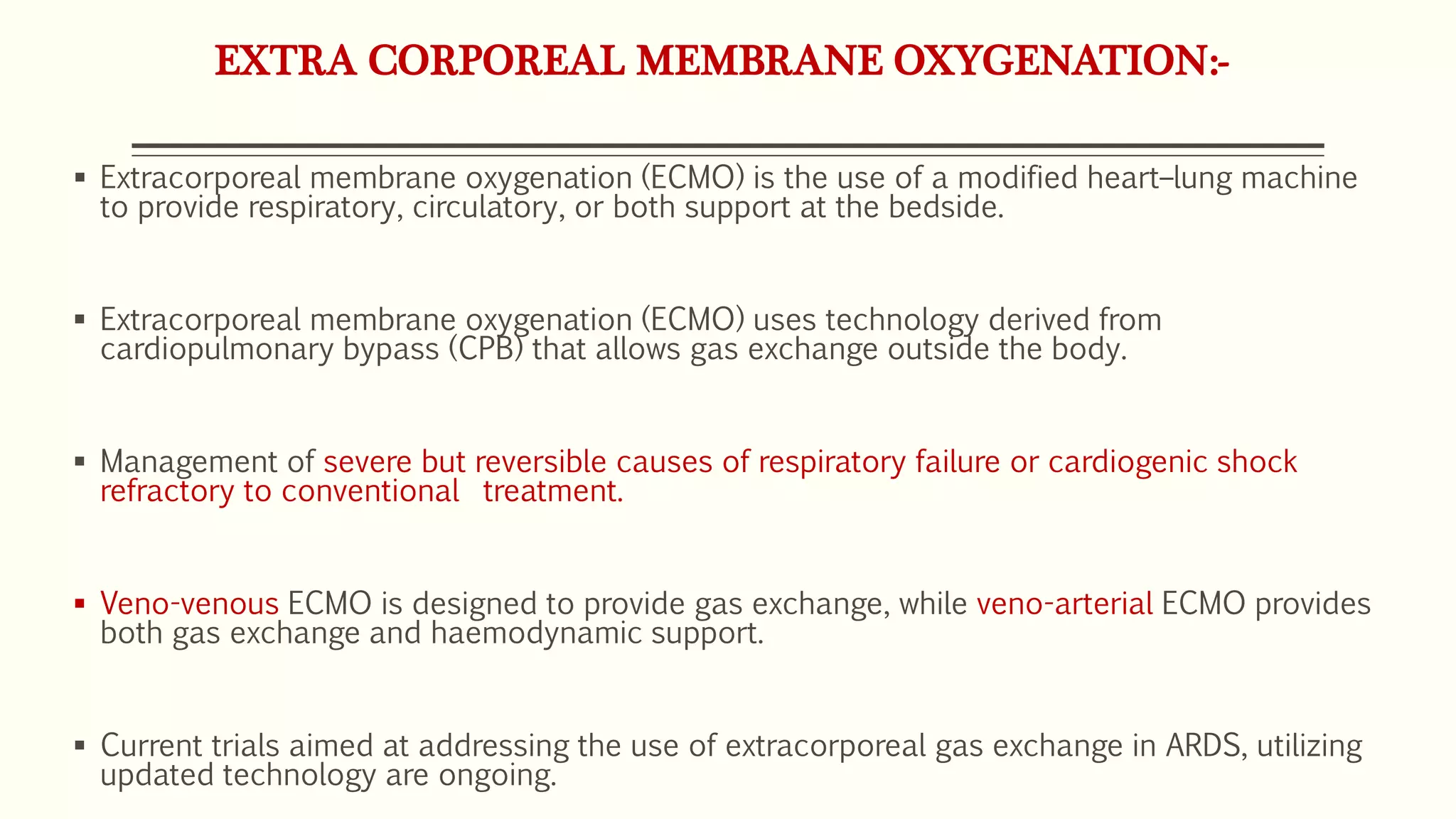 EXTRA CORPOREAL MEMBRANE OXYGENATION:-
 Extracorporeal membrane oxygenation (ECMO) is the use of a modified heart–lung machine
to provide respiratory, circulatory, or both support at the bedside.
 Extracorporeal membrane oxygenation (ECMO) uses technology derived from
cardiopulmonary bypass (CPB) that allows gas exchange outside the body.
 Management of severe but reversible causes of respiratory failure or cardiogenic shock
refractory to conventional treatment.
 Veno-venous ECMO is designed to provide gas exchange, while veno-arterial ECMO provides
both gas exchange and haemodynamic support.
 Current trials aimed at addressing the use of extracorporeal gas exchange in ARDS, utilizing
updated technology are ongoing.
 