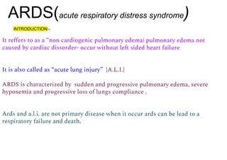ARDS(acute respiratory distress syndrome)
It reﬀers to as a “non cardiogenic pulmonary edema( pulmonary edema not
caused by cardiac dissorder- occur without left sided heart failure
It is also called as “acute lung injury” {A.L.I.}
ARDS is characterized by sudden and progressive pulmonary edema, severe
hypoxemia and progressive loss of lungs compliance .
Ards and a.l.i. are not primary disease when it occur ards can be lead to a
respiratory failure and death.
INTRODUCTION:-
 