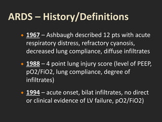  1967 – Ashbaugh described 12 pts with acute
respiratory distress, refractory cyanosis,
decreased lung compliance, diffuse infiltrates
 1988 – 4 point lung injury score (level of PEEP,
pO2/FiO2, lung compliance, degree of
infiltrates)
 1994 – acute onset, bilat infiltrates, no direct
or clinical evidence of LV failure, pO2/FiO2)
 