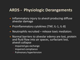  Inflammatory injury to alveoli producing diffuse
alveolar damage
 Proinflammatory cytokines (TNF, IL-1, IL-8)
 Neutrophils recruited – release toxic mediators
 Normal barriers to alveolar edema are lost, protein
and fluid flow into air spaces, surfactant lost,
alveoli collapse
 Impaired gas exchange
 Impaired compliance
 Pulmonary hypertension
 