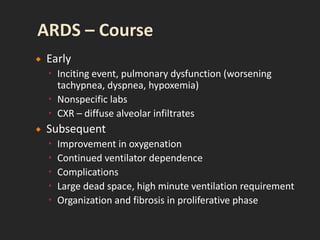  Early
 Inciting event, pulmonary dysfunction (worsening
tachypnea, dyspnea, hypoxemia)
 Nonspecific labs
 CXR – diffuse alveolar infiltrates
 Subsequent
 Improvement in oxygenation
 Continued ventilator dependence
 Complications
 Large dead space, high minute ventilation requirement
 Organization and fibrosis in proliferative phase
 