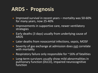  Improved survival in recent years – mortality was 50-60%
for many years, now 25-40%
 Improvements in supportive care, newer ventilatory
strategies
 Early deaths (3 days) usually from underlying cause of
ARDS
 Later deaths from nosocomial infections, sepsis, MOSF
 Severity of gas exchange at admission does not correlate
with mortality
 Respiratory failure only responsible for ~16% of fatalities
 Long-term survivors usually show mild abnormalities in
pulmonary function (DLCO), impaired neurocognitive
function
 