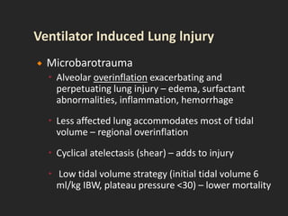  Microbarotrauma
 Alveolar overinflation exacerbating and
perpetuating lung injury – edema, surfactant
abnormalities, inflammation, hemorrhage
 Less affected lung accommodates most of tidal
volume – regional overinflation
 Cyclical atelectasis (shear) – adds to injury
 Low tidal volume strategy (initial tidal volume 6
ml/kg IBW, plateau pressure <30) – lower mortality
 