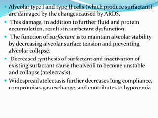  Alveolar type I and type II cells (which produce surfactant)
are damaged by the changes caused by ARDS.
 This damage, in addition to further fluid and protein
accumulation, results in surfactant dysfunction.
 The function of surfactant is to maintain alveolar stability
by decreasing alveolar surface tension and preventing
alveolar collapse.
 Decreased synthesis of surfactant and inactivation of
existing surfactant cause the alveoli to become unstable
and collapse (atelectasis).
 Widespread atelectasis further decreases lung compliance,
compromises gas exchange, and contributes to hypoxemia
 