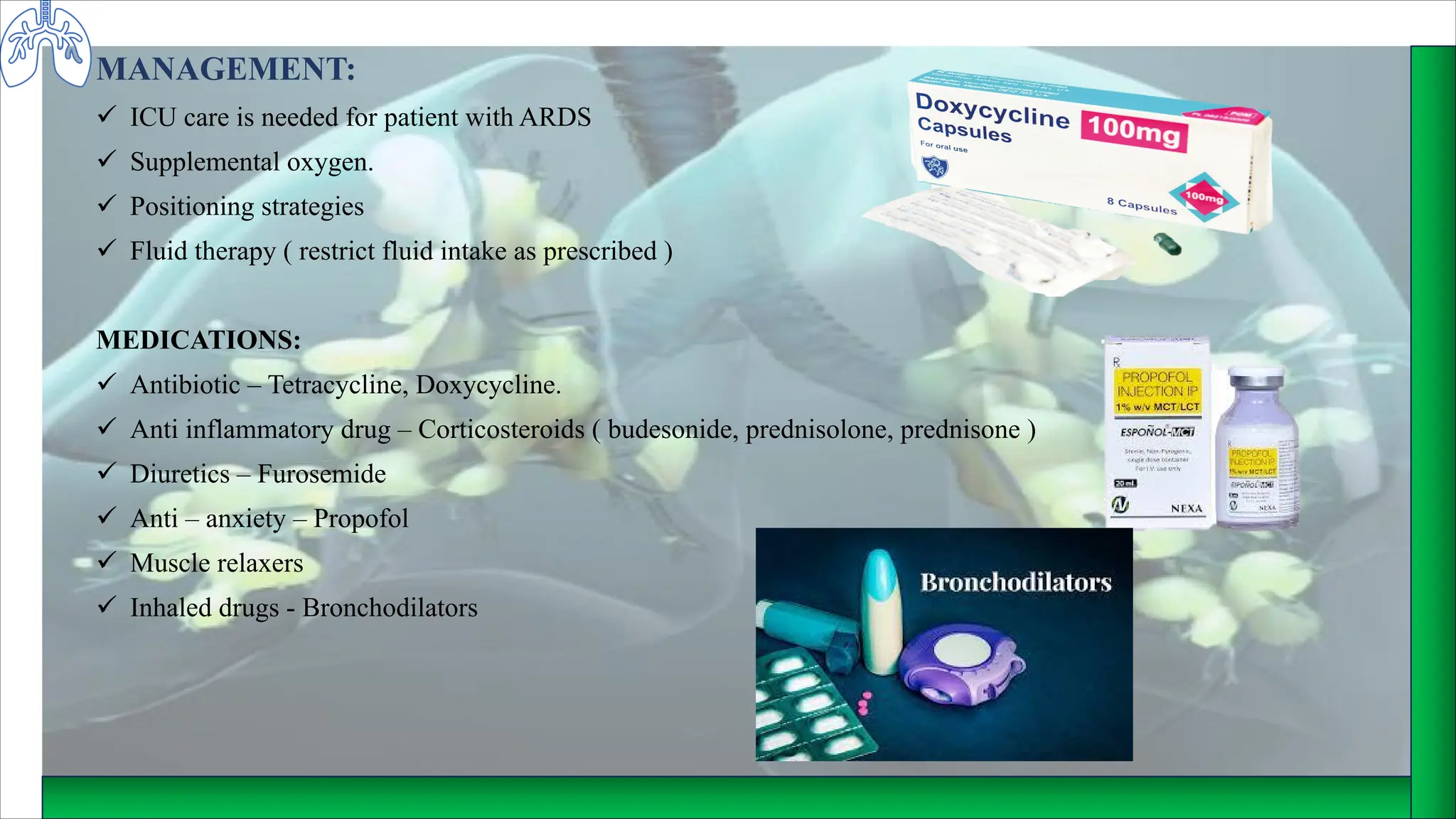 MANAGEMENT:
ü ICU care is needed for patient with ARDS
ü Supplemental oxygen.
ü Positioning strategies
ü Fluid therapy ( restrict fluid intake as prescribed )
MEDICATIONS:
ü Antibiotic – Tetracycline, Doxycycline.
ü Anti inflammatory drug – Corticosteroids ( budesonide, prednisolone, prednisone )
ü Diuretics – Furosemide
ü Anti – anxiety – Propofol
ü Muscle relaxers
ü Inhaled drugs - Bronchodilators
 