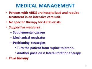 MEDICAL MANAGEMENT
• Persons with ARDS are hospitalized and require
treatment in an intensive care unit.
• No specific therapy for ARDS exists.
• Supportive measures :
– Supplemental oxygen
– Mechanical respirator
– Positioning strategies
• Turn the patient from supine to prone.
• Another position is lateral rotation therapy
• Fluid therapy
14

 