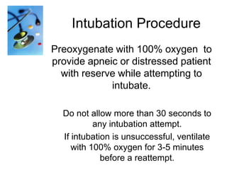 Intubation Procedure
Preoxygenate with 100% oxygen to
provide apneic or distressed patient
with reserve while attempting to
intubate.
Do not allow more than 30 seconds to
any intubation attempt.
If intubation is unsuccessful, ventilate
with 100% oxygen for 3-5 minutes
before a reattempt.

 