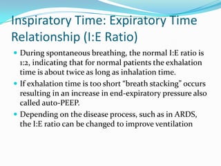 Inspiratory Time: Expiratory Time
Relationship (I:E Ratio)
 During spontaneous breathing, the normal I:E ratio is

1:2, indicating that for normal patients the exhalation
time is about twice as long as inhalation time.
 If exhalation time is too short “breath stacking” occurs
resulting in an increase in end-expiratory pressure also
called auto-PEEP.
 Depending on the disease process, such as in ARDS,
the I:E ratio can be changed to improve ventilation

 