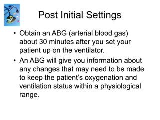 Post Initial Settings
• Obtain an ABG (arterial blood gas)
about 30 minutes after you set your
patient up on the ventilator.
• An ABG will give you information about
any changes that may need to be made
to keep the patient’s oxygenation and
ventilation status within a physiological
range.

 