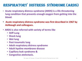 RESPIRATORY DISTRESS SYNDROME (ARDS)
• Acute respiratory distress syndrome (ARDS) is a life-threatening
  lung condition that prevents enough oxygen from getting into the
  blood.
• Acute respiratory distress syndrome was first described in 1967 by
  Ashbaugh and colleagues.
• ARDS is also referred with variety of terms like
   • Stiff Lung
   • Shock lung
   • Wet lung
   • Post traumatic lung
   • Adult respiratory distress syndrome
   • Adult hyaline membrane disease
   • Capillary leak syndrome &
   • Congestive atelectasis.
                   Mr sanjay. M. Peerapur, Principal, KLES Institute of Nursing Sciences, Hubli   6
 